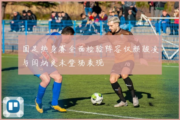 国足热身赛全面检验阵容仅颜骏凌与闫炳良未登场表现