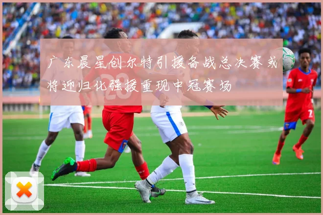 广东晨星创尔特引援备战总决赛或将迎归化强援重现中冠赛场
