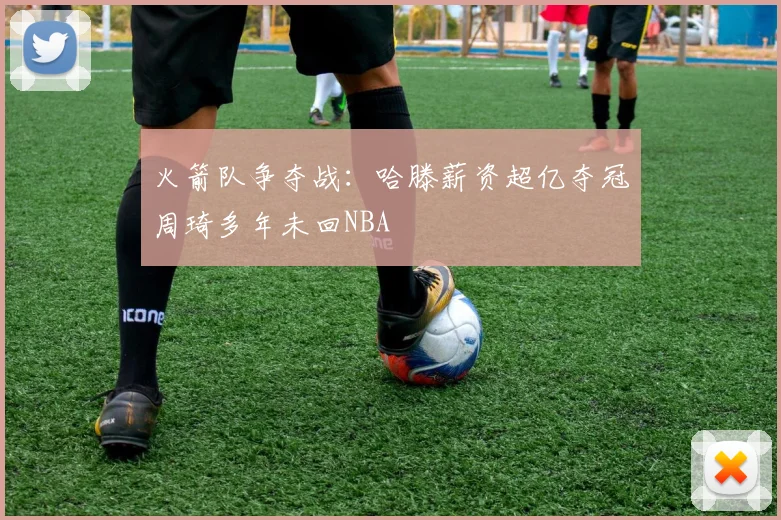 火箭队争夺战：哈滕薪资超亿夺冠周琦多年未回NBA
