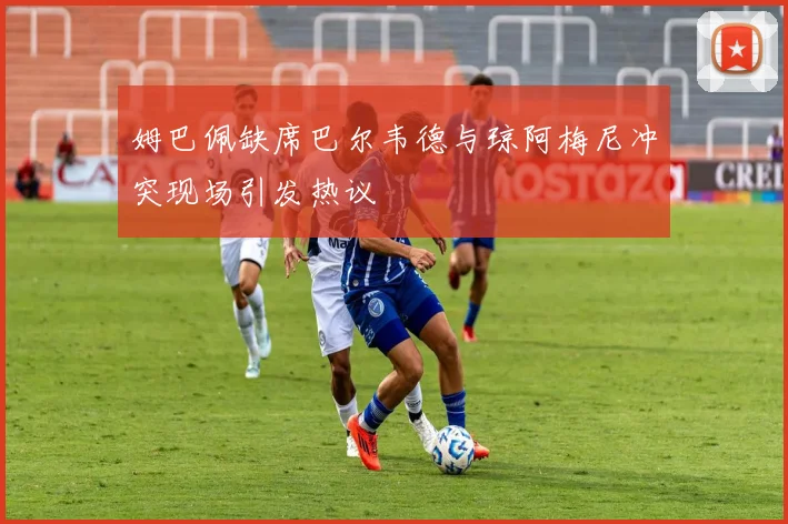 姆巴佩缺席巴尔韦德与琼阿梅尼冲突现场引发热议