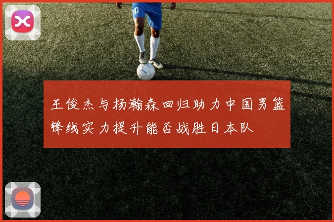 王俊杰与杨瀚森回归助力中国男篮锋线实力提升能否战胜日本队