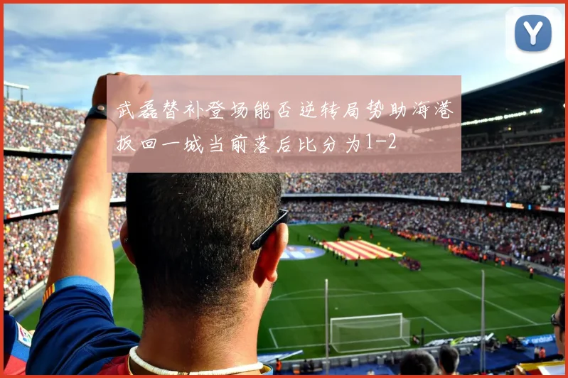 武磊替补登场能否逆转局势助海港扳回一城当前落后比分为1-2