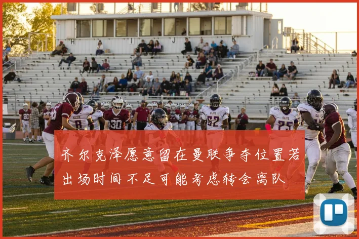 齐尔克泽愿意留在曼联争夺位置若出场时间不足可能考虑转会离队
