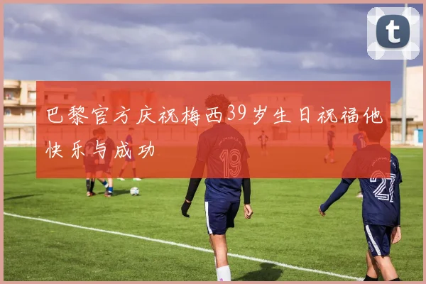 巴黎官方庆祝梅西39岁生日祝福他快乐与成功