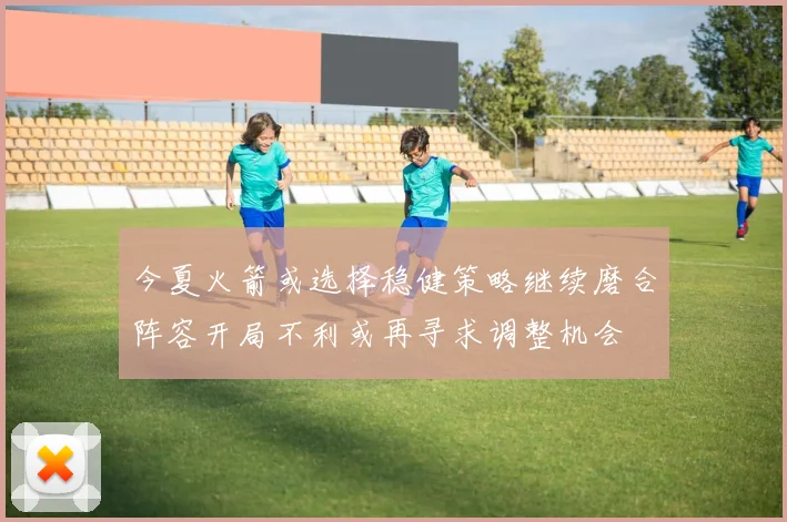 今夏火箭或选择稳健策略继续磨合阵容开局不利或再寻求调整机会