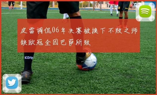 皮雷调侃06年决赛被换下不败之师缺欧冠全因巴萨所致