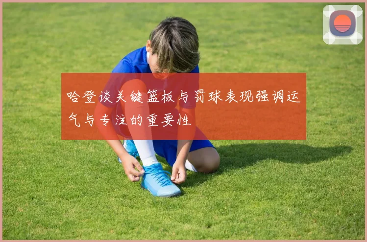 哈登谈关键篮板与罚球表现强调运气与专注的重要性