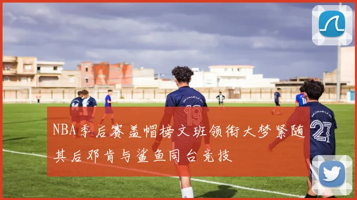NBA季后赛盖帽榜文班领衔大梦紧随其后邓肯与鲨鱼同台竞技