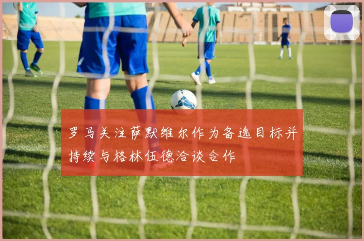 罗马关注萨默维尔作为备选目标并持续与格林伍德洽谈合作