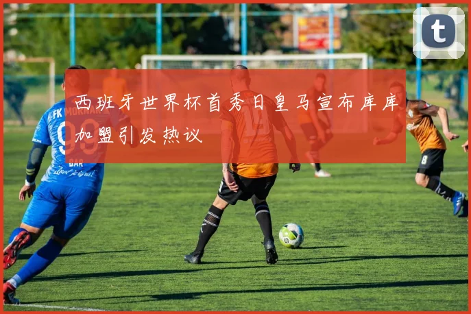 西班牙世界杯首秀日皇马宣布库库加盟引发热议