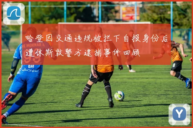 哈登因交通违规被拦下自报身份后遭休斯敦警方逮捕事件回顾