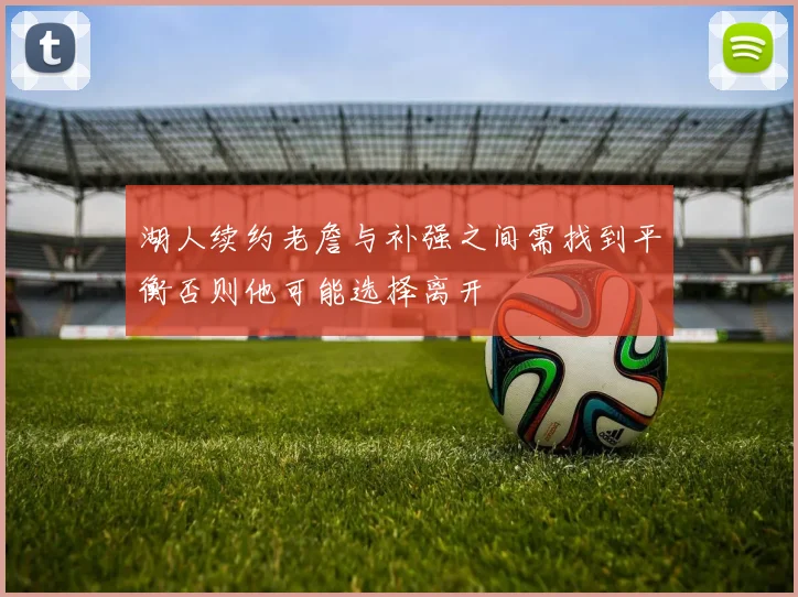 湖人续约老詹与补强之间需找到平衡否则他可能选择离开