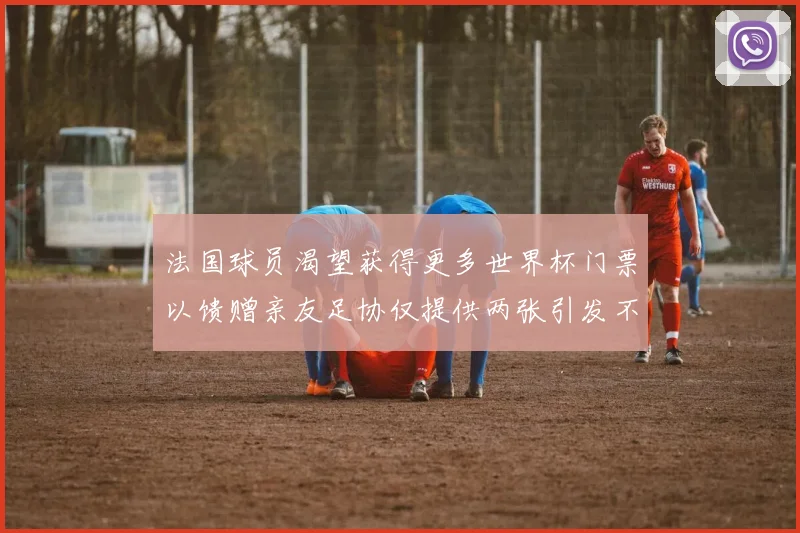 法国球员渴望获得更多世界杯门票以馈赠亲友足协仅提供两张引发不满