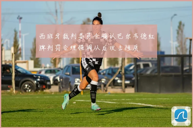 西班牙裁判委员会确认巴尔韦德红牌判罚合理强调从后攻击性质