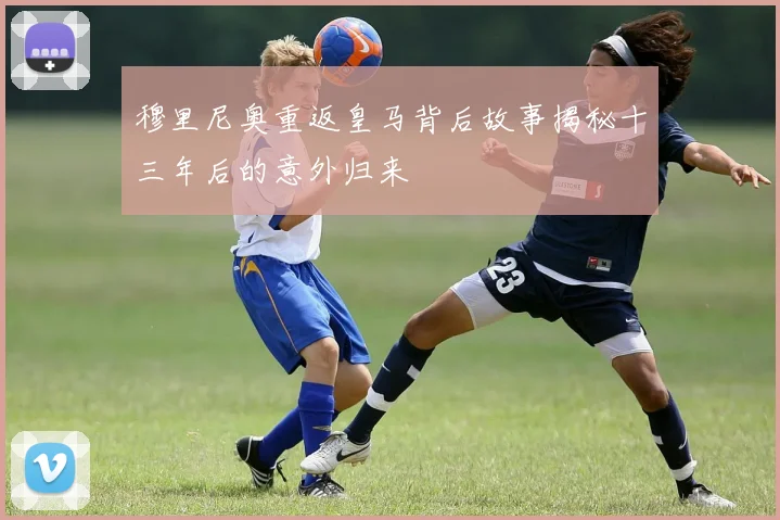穆里尼奥重返皇马背后故事揭秘十三年后的意外归来