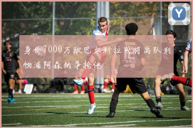 身价7000万欧巴尔科拉或将离队利物浦阿森纳争抢他