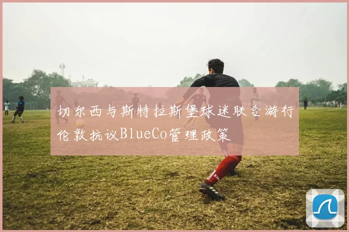 切尔西与斯特拉斯堡球迷联合游行伦敦抗议BlueCo管理政策