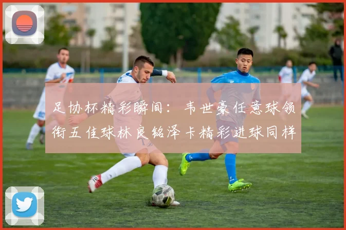 足协杯精彩瞬间:韦世豪任意球领衔五佳球林良铭泽卡精彩进球同样耀眼