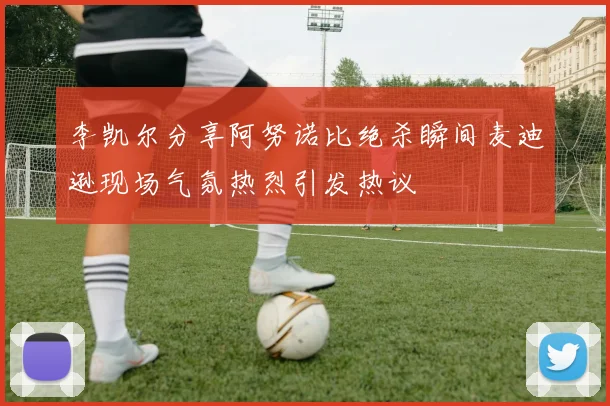 李凯尔分享阿努诺比绝杀瞬间麦迪逊现场气氛热烈引发热议