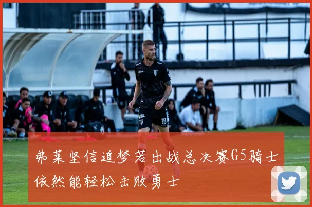 弗莱坚信追梦若出战总决赛G5骑士依然能轻松击败勇士