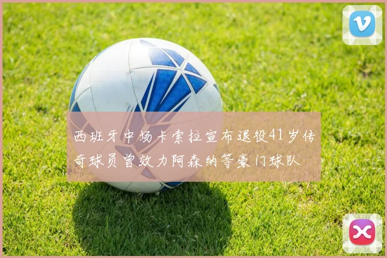 西班牙中场卡索拉宣布退役41岁传奇球员曾效力阿森纳等豪门球队
