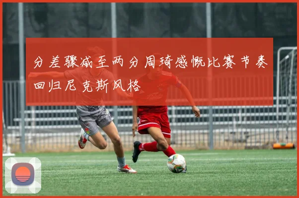 分差骤减至两分周琦感慨比赛节奏回归尼克斯风格