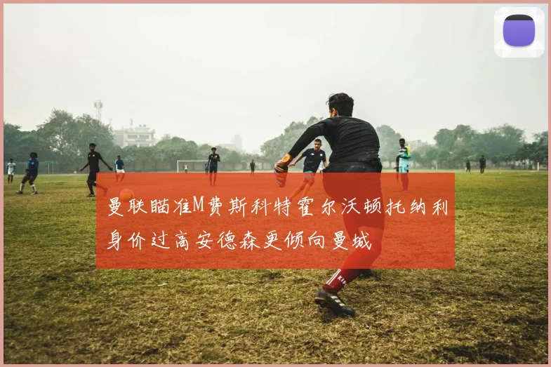 曼联瞄准M费斯科特霍尔沃顿托纳利身价过高安德森更倾向曼城