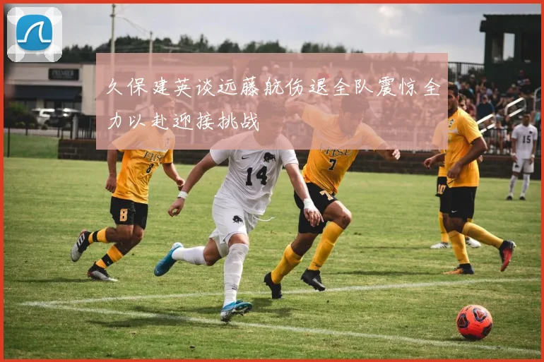 久保建英谈远藤航伤退全队震惊全力以赴迎接挑战