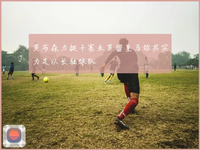 罗布森力挺卡塞米罗留皇马称其实力足以长驻球队