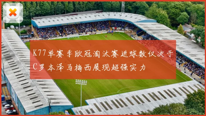 K77单赛季欧冠淘汰赛进球数仅次于C罗本泽马梅西展现超强实力