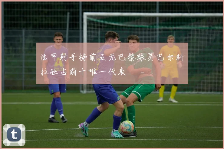 法甲射手榜前五无巴黎球员巴尔科拉独占前十唯一代表
