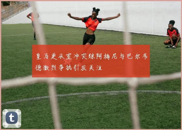 皇马更衣室冲突琼阿梅尼与巴尔韦德激烈争执引发关注