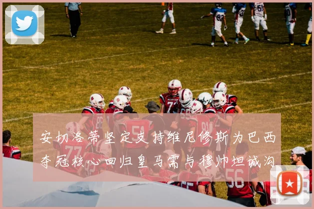 安切洛蒂坚定支持维尼修斯为巴西夺冠核心回归皇马需与穆帅坦诚沟通