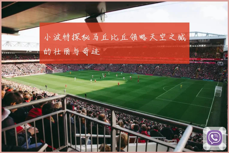 小波特探秘马丘比丘领略天空之城的壮丽与奇迹