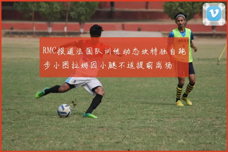 RMC报道法国队训练动态坎特独自跑步小图拉姆因小腿不适提前离场