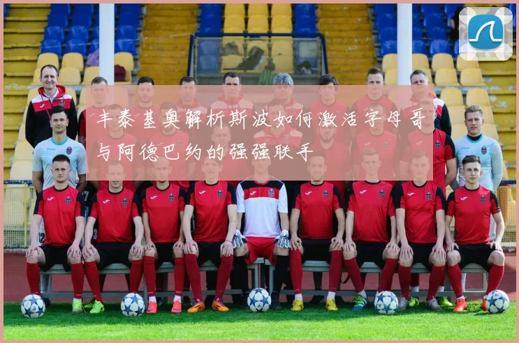 丰泰基奥解析斯波如何激活字母哥与阿德巴约的强强联手