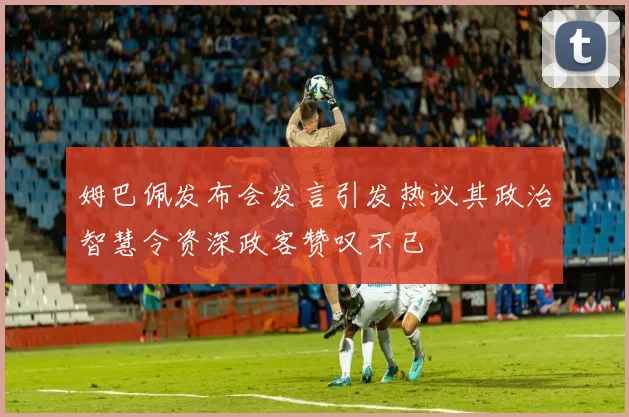 姆巴佩发布会发言引发热议其政治智慧令资深政客赞叹不已